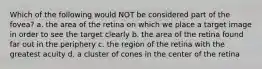 Which of the following would NOT be considered part of the fovea? a. the area of the retina on which we place a target image in order to see the target clearly b. the area of the retina found far out in the periphery c. the region of the retina with the greatest acuity d. a cluster of cones in the center of the retina