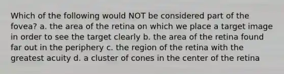 Which of the following would NOT be considered part of the fovea? a. the area of the retina on which we place a target image in order to see the target clearly b. the area of the retina found far out in the periphery c. the region of the retina with the greatest acuity d. a cluster of cones in the center of the retina