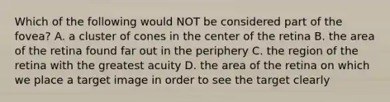 Which of the following would NOT be considered part of the fovea? A. a cluster of cones in the center of the retina B. the area of the retina found far out in the periphery C. the region of the retina with the greatest acuity D. the area of the retina on which we place a target image in order to see the target clearly