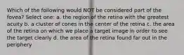 Which of the following would NOT be considered part of the fovea? Select one: a. the region of the retina with the greatest acuity b. a cluster of cones in the center of the retina c. the area of the retina on which we place a target image in order to see the target clearly d. the area of the retina found far out in the periphery