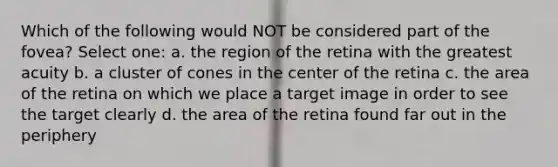 Which of the following would NOT be considered part of the fovea? Select one: a. the region of the retina with the greatest acuity b. a cluster of cones in the center of the retina c. the area of the retina on which we place a target image in order to see the target clearly d. the area of the retina found far out in the periphery