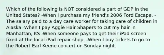 Which of the following is NOT considered a part of GDP in the United States? -When I purchase my friend's 2006 Ford Escape. -The salary paid to a day care worker for taking care of children in Alaska -When I pay Aggie Hair Shapers to cut my hair in Manhattan, KS -When someone pays to get their iPad screen fixed at the local iPad repair shop. -When I buy tickets to go to the Robert Earl Keene concert on Sunday night.