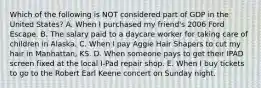 Which of the following is NOT considered part of GDP in the United States? A. When I purchased my friend's 2006 Ford Escape. B. The salary paid to a daycare worker for taking care of children in Alaska. C. When I pay Aggie Hair Shapers to cut my hair in Manhattan, KS. D. When someone pays to get their IPAD screen fixed at the local I-Pad repair shop. E. When I buy tickets to go to the Robert Earl Keene concert on Sunday night.