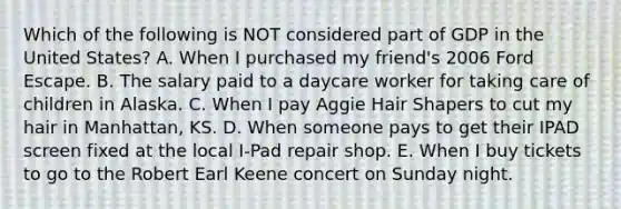 Which of the following is NOT considered part of GDP in the United States? A. When I purchased my friend's 2006 Ford Escape. B. The salary paid to a daycare worker for taking care of children in Alaska. C. When I pay Aggie Hair Shapers to cut my hair in Manhattan, KS. D. When someone pays to get their IPAD screen fixed at the local I-Pad repair shop. E. When I buy tickets to go to the Robert Earl Keene concert on Sunday night.