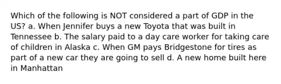 Which of the following is NOT considered a part of GDP in the US? a. When Jennifer buys a new Toyota that was built in Tennessee b. The salary paid to a day care worker for taking care of children in Alaska c. When GM pays Bridgestone for tires as part of a new car they are going to sell d. A new home built here in Manhattan