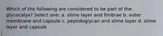 Which of the following are considered to be part of the glycocalyx? Select one: a. slime layer and fimbrae b. outer membrane and capsule c. peptidoglycan and slime layer d. slime layer and capsule