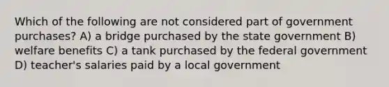 Which of the following are not considered part of government purchases? A) a bridge purchased by the state government B) welfare benefits C) a tank purchased by the federal government D) teacher's salaries paid by a local government