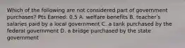 Which of the following are not considered part of government purchases? Pts Earned: 0.5 A. welfare benefits B. teacherʹs salaries paid by a local government C. a tank purchased by the federal government D. a bridge purchased by the state government