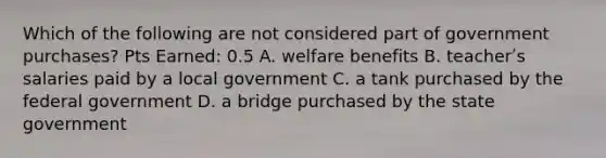 Which of the following are not considered part of government purchases? Pts Earned: 0.5 A. welfare benefits B. teacherʹs salaries paid by a local government C. a tank purchased by the federal government D. a bridge purchased by the state government