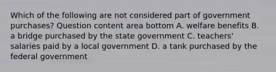 Which of the following are not considered part of government​ purchases? Question content area bottom A. welfare benefits B. a bridge purchased by the state government C. ​teachers' salaries paid by a local government D. a tank purchased by the federal government