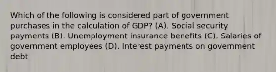 Which of the following is considered part of government purchases in the calculation of GDP? (A). Social security payments (B). Unemployment insurance benefits (C). Salaries of government employees (D). Interest payments on government debt