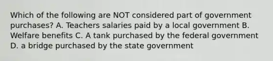 Which of the following are NOT considered part of government purchases? A. Teachers salaries paid by a local government B. Welfare benefits C. A tank purchased by the federal government D. a bridge purchased by the state government