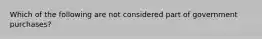 Which of the following are not considered part of government purchases?