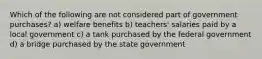 Which of the following are not considered part of government purchases? a) welfare benefits b) teachers' salaries paid by a local government c) a tank purchased by the federal government d) a bridge purchased by the state government