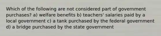 Which of the following are not considered part of government purchases? a) welfare benefits b) teachers' salaries paid by a local government c) a tank purchased by the federal government d) a bridge purchased by the state government