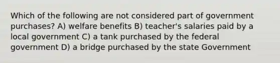 Which of the following are not considered part of government purchases? A) welfare benefits B) teacher's salaries paid by a local government C) a tank purchased by the federal government D) a bridge purchased by the state Government