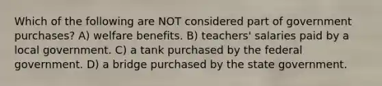 Which of the following are NOT considered part of government purchases? A) welfare benefits. B) teachers' salaries paid by a local government. C) a tank purchased by the federal government. D) a bridge purchased by the state government.