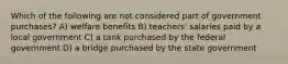 Which of the following are not considered part of government purchases? A) welfare benefits B) teachers' salaries paid by a local government C) a tank purchased by the federal government D) a bridge purchased by the state government