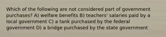 Which of the following are not considered part of government purchases? A) welfare benefits B) teachers' salaries paid by a local government C) a tank purchased by the federal government D) a bridge purchased by the state government