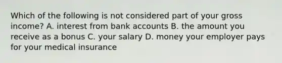 Which of the following is not considered part of your gross income? A. interest from bank accounts B. the amount you receive as a bonus C. your salary D. money your employer pays for your medical insurance