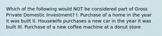 Which of the following would NOT be considered part of Gross Private Domestic Investment? I. Purchase of a home in the year it was built II. Housewife purchases a new car in the year it was built III. Purchase of a new coffee machine at a donut store