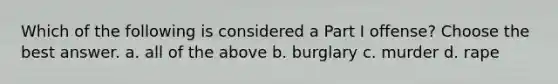 Which of the following is considered a Part I offense? Choose the best answer. a. all of the above b. burglary c. murder d. rape