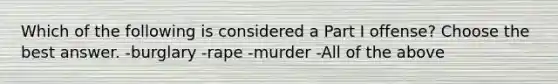 Which of the following is considered a Part I offense? Choose the best answer. -burglary -rape -murder -All of the above