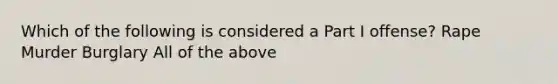 Which of the following is considered a Part I offense? Rape Murder Burglary All of the above