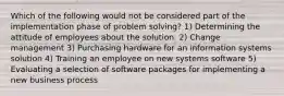 Which of the following would not be considered part of the implementation phase of problem solving? 1) Determining the attitude of employees about the solution. 2) Change management 3) Purchasing hardware for an information systems solution 4) Training an employee on new systems software 5) Evaluating a selection of software packages for implementing a new business process