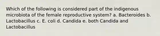 Which of the following is considered part of the indigenous microbiota of the female reproductive system? a. Bacteroides b. Lactobacillus c. E. coli d. Candida e. both Candida and Lactobacillus