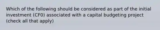 Which of the following should be considered as part of the initial investment (CF0) associated with a capital budgeting project (check all that apply)