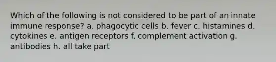 Which of the following is not considered to be part of an innate immune response? a. phagocytic cells b. fever c. histamines d. cytokines e. antigen receptors f. complement activation g. antibodies h. all take part