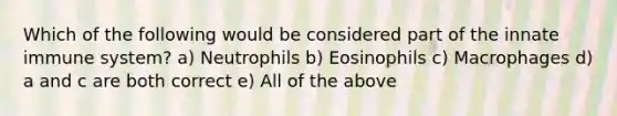 Which of the following would be considered part of the innate immune system? a) Neutrophils b) Eosinophils c) Macrophages d) a and c are both correct e) All of the above