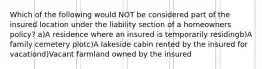 Which of the following would NOT be considered part of the insured location under the liability section of a homeowners policy? a)A residence where an insured is temporarily residingb)A family cemetery plotc)A lakeside cabin rented by the insured for vacationd)Vacant farmland owned by the insured