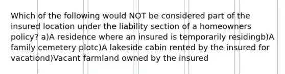 Which of the following would NOT be considered part of the insured location under the liability section of a homeowners policy? a)A residence where an insured is temporarily residingb)A family cemetery plotc)A lakeside cabin rented by the insured for vacationd)Vacant farmland owned by the insured