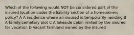 Which of the following would NOT be considered part of the insured location under the liability section of a homeowners policy? A A residence where an insured is temporarily residing B A family cemetery plot C A lakeside cabin rented by the insured for vacation D Vacant farmland owned by the insured