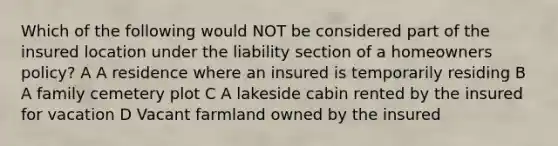 Which of the following would NOT be considered part of the insured location under the liability section of a homeowners policy? A A residence where an insured is temporarily residing B A family cemetery plot C A lakeside cabin rented by the insured for vacation D Vacant farmland owned by the insured