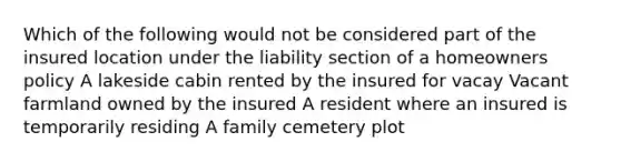 Which of the following would not be considered part of the insured location under the liability section of a homeowners policy A lakeside cabin rented by the insured for vacay Vacant farmland owned by the insured A resident where an insured is temporarily residing A family cemetery plot