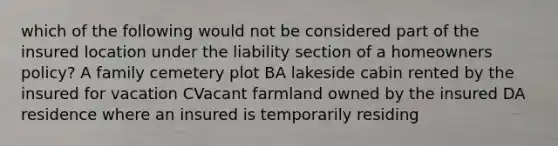 which of the following would not be considered part of the insured location under the liability section of a homeowners policy? A family cemetery plot BA lakeside cabin rented by the insured for vacation CVacant farmland owned by the insured DA residence where an insured is temporarily residing