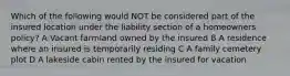 Which of the following would NOT be considered part of the insured location under the liability section of a homeowners policy? A Vacant farmland owned by the insured B A residence where an insured is temporarily residing C A family cemetery plot D A lakeside cabin rented by the insured for vacation