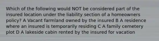 Which of the following would NOT be considered part of the insured location under the liability section of a homeowners policy? A Vacant farmland owned by the insured B A residence where an insured is temporarily residing C A family cemetery plot D A lakeside cabin rented by the insured for vacation