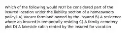 Which of the following would NOT be considered part of the insured location under the liability section of a homeowners policy? A) Vacant farmland owned by the insured B) A residence where an insured is temporarily residing C) A family cemetery plot D) A lakeside cabin rented by the insured for vacation