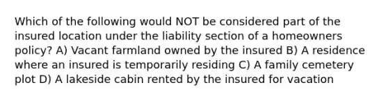 Which of the following would NOT be considered part of the insured location under the liability section of a homeowners policy? A) Vacant farmland owned by the insured B) A residence where an insured is temporarily residing C) A family cemetery plot D) A lakeside cabin rented by the insured for vacation