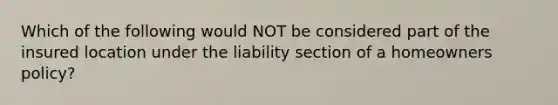 Which of the following would NOT be considered part of the insured location under the liability section of a homeowners policy?