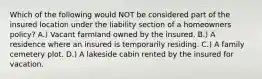 Which of the following would NOT be considered part of the insured location under the liability section of a homeowners policy? A.) Vacant farmland owned by the insured. B.) A residence where an insured is temporarily residing. C.) A family cemetery plot. D.) A lakeside cabin rented by the insured for vacation.