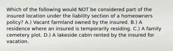 Which of the following would NOT be considered part of the insured location under the liability section of a homeowners policy? A.) Vacant farmland owned by the insured. B.) A residence where an insured is temporarily residing. C.) A family cemetery plot. D.) A lakeside cabin rented by the insured for vacation.