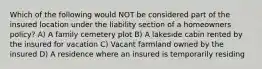 Which of the following would NOT be considered part of the insured location under the liability section of a homeowners policy? A) A family cemetery plot B) A lakeside cabin rented by the insured for vacation C) Vacant farmland owned by the insured D) A residence where an insured is temporarily residing