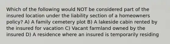 Which of the following would NOT be considered part of the insured location under the liability section of a homeowners policy? A) A family cemetery plot B) A lakeside cabin rented by the insured for vacation C) Vacant farmland owned by the insured D) A residence where an insured is temporarily residing