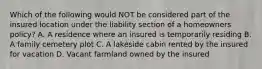 Which of the following would NOT be considered part of the insured location under the liability section of a homeowners policy? A. A residence where an insured is temporarily residing B. A family cemetery plot C. A lakeside cabin rented by the insured for vacation D. Vacant farmland owned by the insured