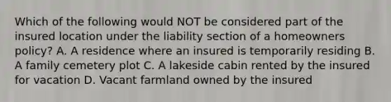 Which of the following would NOT be considered part of the insured location under the liability section of a homeowners policy? A. A residence where an insured is temporarily residing B. A family cemetery plot C. A lakeside cabin rented by the insured for vacation D. Vacant farmland owned by the insured